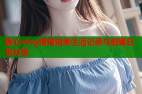 糖心vlog琦琦独家生活记录与甜蜜日常分享