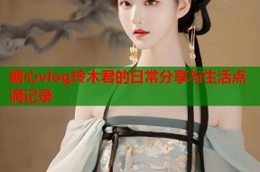 糖心vlog玲木君的日常分享与生活点滴记录