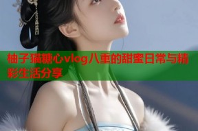 柚子猫糖心vlog八重的甜蜜日常与精彩生活分享