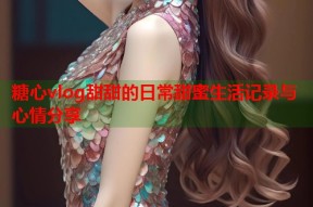 糖心vlog甜甜的日常甜蜜生活记录与心情分享