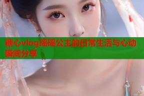 糖心vlog瑶瑶公主的日常生活与心动瞬间分享