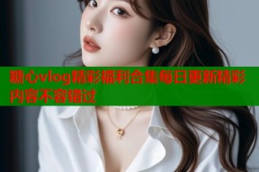 糖心vlog精彩福利合集每日更新精彩内容不容错过