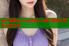 柚子猫糖心vlog甘雨cos魅力展现与精彩日常分享
