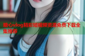糖心vlog精彩短视频资源免费下载全集推荐