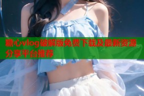 糖心vlog破解版免费下载及最新资源分享平台推荐