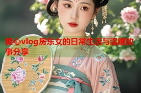 糖心vlog房东女的日常生活与温暖故事分享