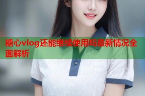 糖心vlog还能继续使用吗最新情况全面解析