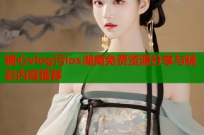 糖心vlog污ios湖南免费资源分享与精彩内容推荐