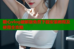 糖心vlog破解版免费下载安装教程及使用全攻略