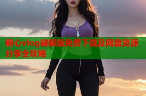 糖心vlog破解版免费下载及网盘资源分享全攻略