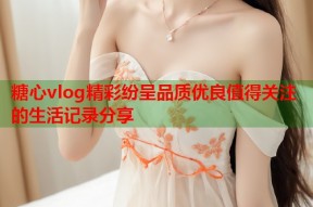糖心vlog精彩纷呈品质优良值得关注的生活记录分享