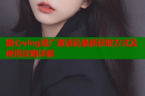糖心vlog推广邀请码最新获取方式及使用攻略详解