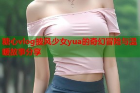 糖心vlog披风少女yua的奇幻冒险与温暖故事分享