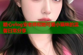 糖心vlog安老师和她可爱小猫咪的温馨日常分享