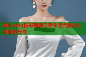 糖心vlog精彩瞬间记录生活点滴与心动时刻分享