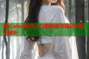 糖心vlog官方入口最新章节精彩内容全解析