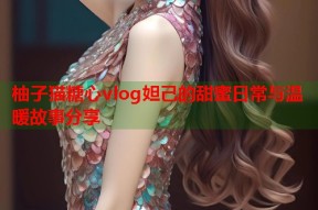 柚子猫糖心vlog妲己的甜蜜日常与温暖故事分享