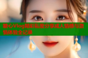 糖心Vlog精彩私密分享成人情感与激情体验全记录