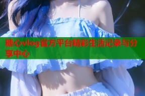 糖心vlog官方平台精彩生活记录与分享中心