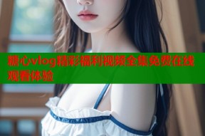 糖心vlog精彩福利视频全集免费在线观看体验