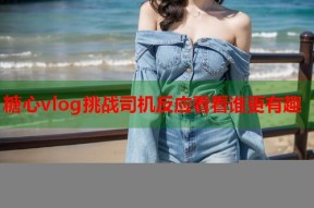 糖心vlog挑战司机反应看看谁更有趣