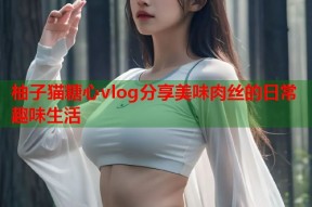 柚子猫糖心vlog分享美味肉丝的日常趣味生活