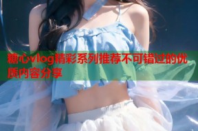 糖心vlog精彩系列推荐不可错过的优质内容分享