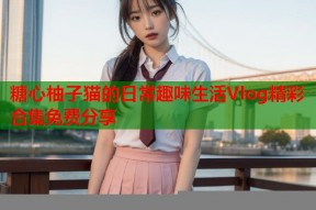 糖心柚子猫的日常趣味生活Vlog精彩合集免费分享