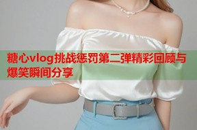 糖心vlog挑战惩罚第二弹精彩回顾与爆笑瞬间分享