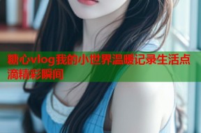 糖心vlog我的小世界温暖记录生活点滴精彩瞬间