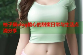 柚子猫vlog糖心的甜蜜日常与生活点滴分享