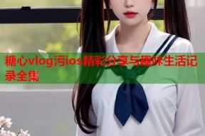 糖心vlog污ios精彩分享与趣味生活记录全集