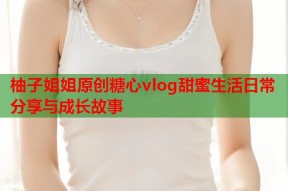 柚子姐姐原创糖心vlog甜蜜生活日常分享与成长故事