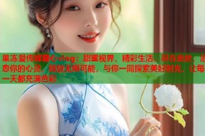 果冻爱传媒糖心vlog：甜蜜视界，精彩生活，尽在此处，治愈你的心灵，释放无限可能，与你一同探索美好时光，让每一天都充满色彩
