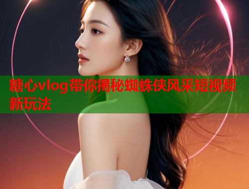 糖心vlog带你揭秘蜘蛛侠风采短视频新玩法  第1张