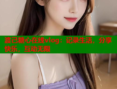 渡己糖心在线vlog：记录生活，分享快乐，互动无限  第1张