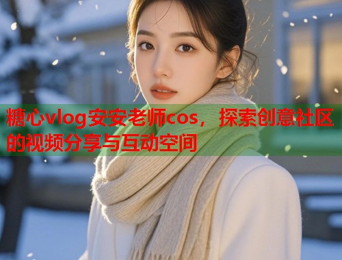 糖心vlog安安老师cos，探索创意社区的视频分享与互动空间  第1张