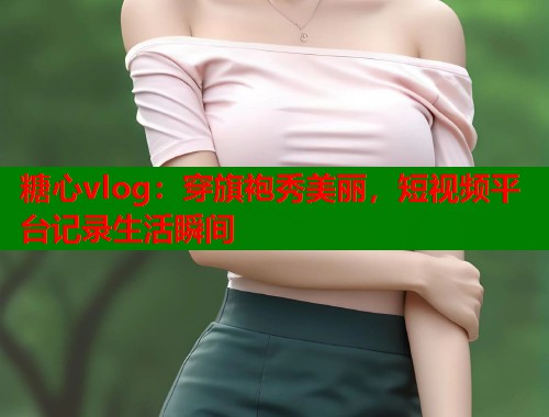 糖心vlog：穿旗袍秀美丽，短视频平台记录生活瞬间  第1张