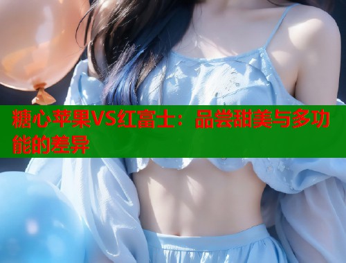 糖心苹果VS红富士：品尝甜美与多功能的差异  第1张