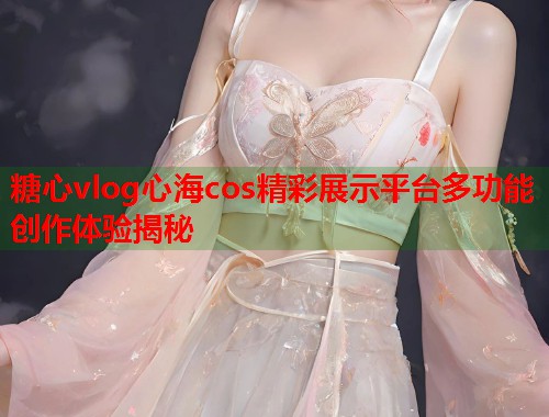 糖心vlog心海cos精彩展示平台多功能创作体验揭秘  第1张