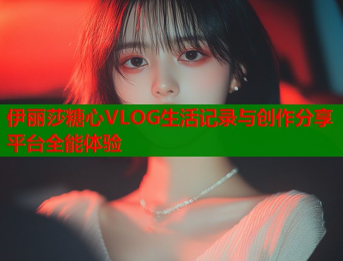 伊丽莎糖心VLOG生活记录与创作分享平台全能体验  第2张