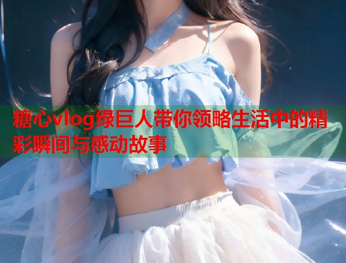 糖心vlog绿巨人带你领略生活中的精彩瞬间与感动故事  第1张
