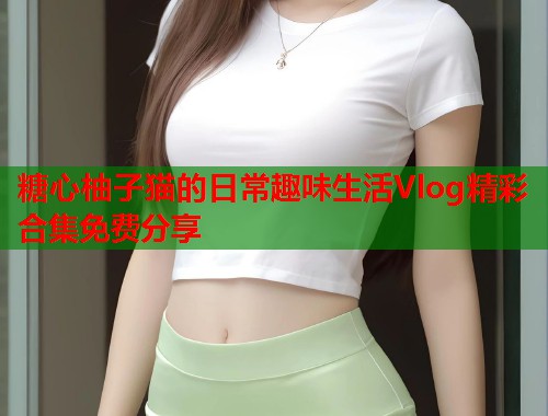 糖心柚子猫的日常趣味生活Vlog精彩合集免费分享  第2张