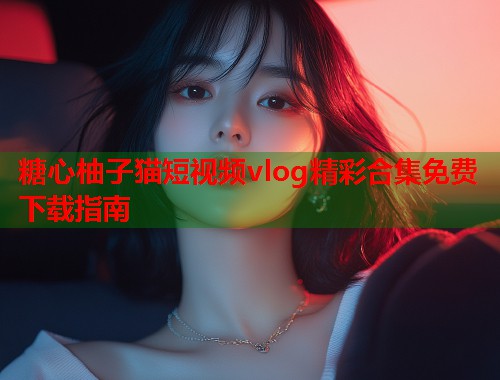 糖心柚子猫短视频vlog精彩合集免费下载指南  第1张