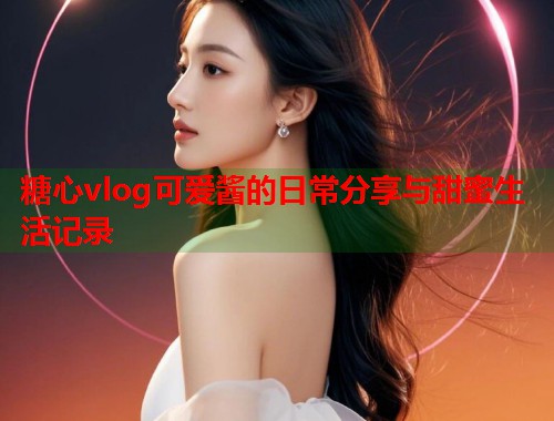 糖心vlog可爱酱的日常分享与甜蜜生活记录  第1张