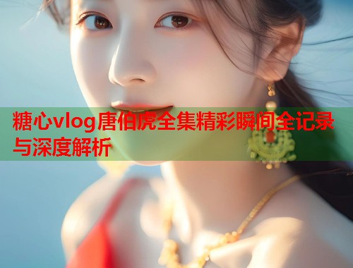 糖心vlog唐伯虎全集精彩瞬间全记录与深度解析  第2张