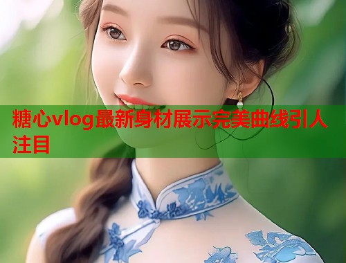 糖心vlog最新身材展示完美曲线引人注目  第1张
