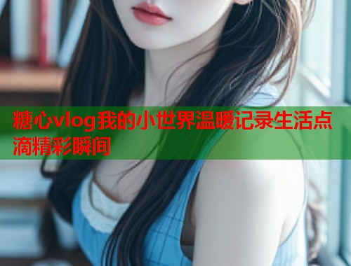 糖心vlog我的小世界温暖记录生活点滴精彩瞬间  第1张