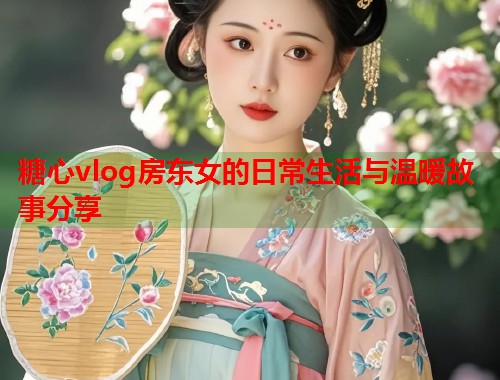 糖心vlog房东女的日常生活与温暖故事分享  第1张