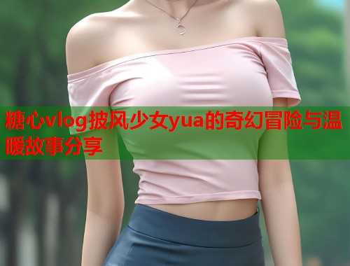 糖心vlog披风少女yua的奇幻冒险与温暖故事分享  第1张